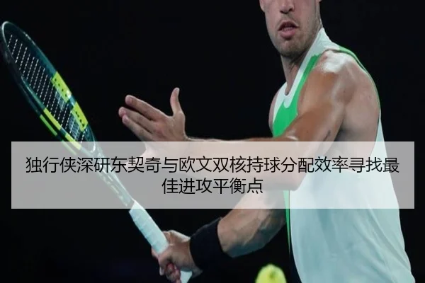 独行侠深研东契奇与欧文双核持球分配效率寻找最佳进攻平衡点
