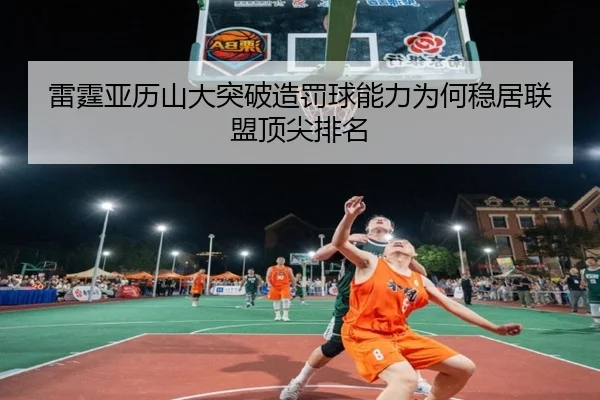 雷霆亚历山大突破造罚球能力为何稳居联盟顶尖排名