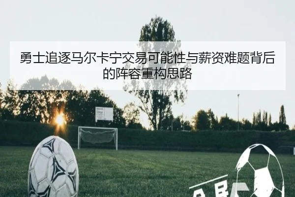 勇士追逐马尔卡宁交易可能性与薪资难题背后的阵容重构思路