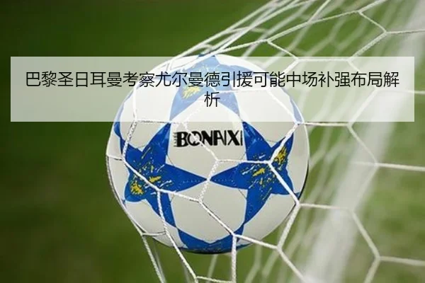 巴黎圣日耳曼考察尤尔曼德引援可能中场补强布局解析